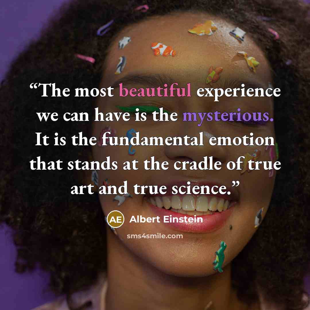 “The most beautiful experience we can have is the mysterious. It is the fundamental emotion that stands at the cradle of true art and true science.” quote by Albert Einstein