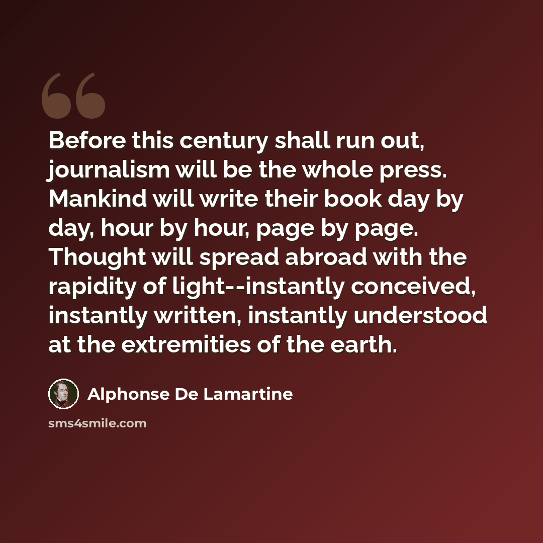 “Before this century shall run out, journalism will be the whole press. Mankind will write their book day by day, hour by hour, page by page. Thought will spread abroad with the rapidity of light--instantly conceived, instantly written, instantly understood at the extremities of the earth.” quote by Alphonse de Lamartine