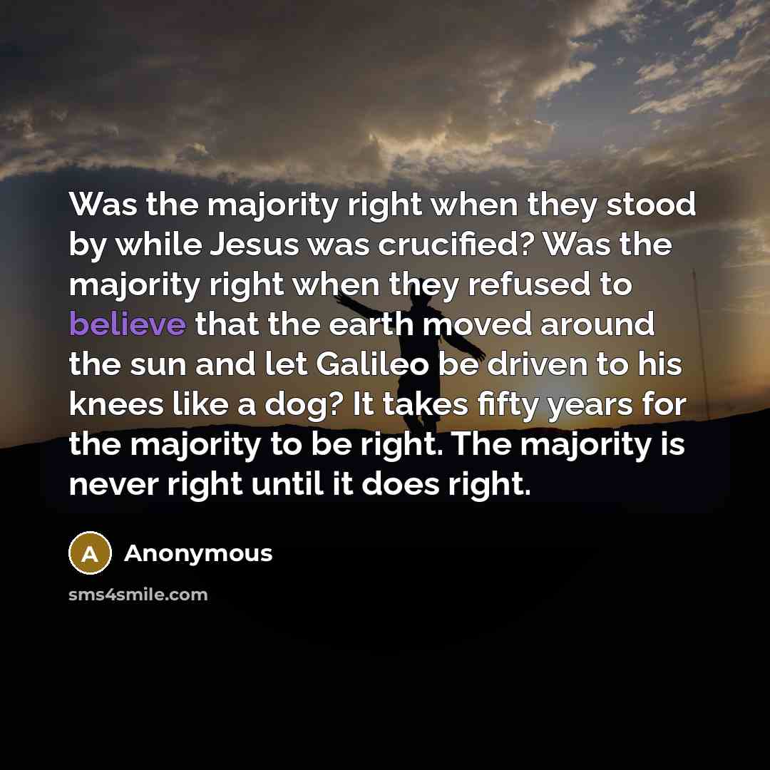 “Was the majority right when they stood by while Jesus was crucified? Was the majority right when they refused to believe that the earth moved around the sun and let Galileo be driven to his knees like a dog? It takes fifty years for the majority to be right. The majority is never right until it…” quote by Anonymous