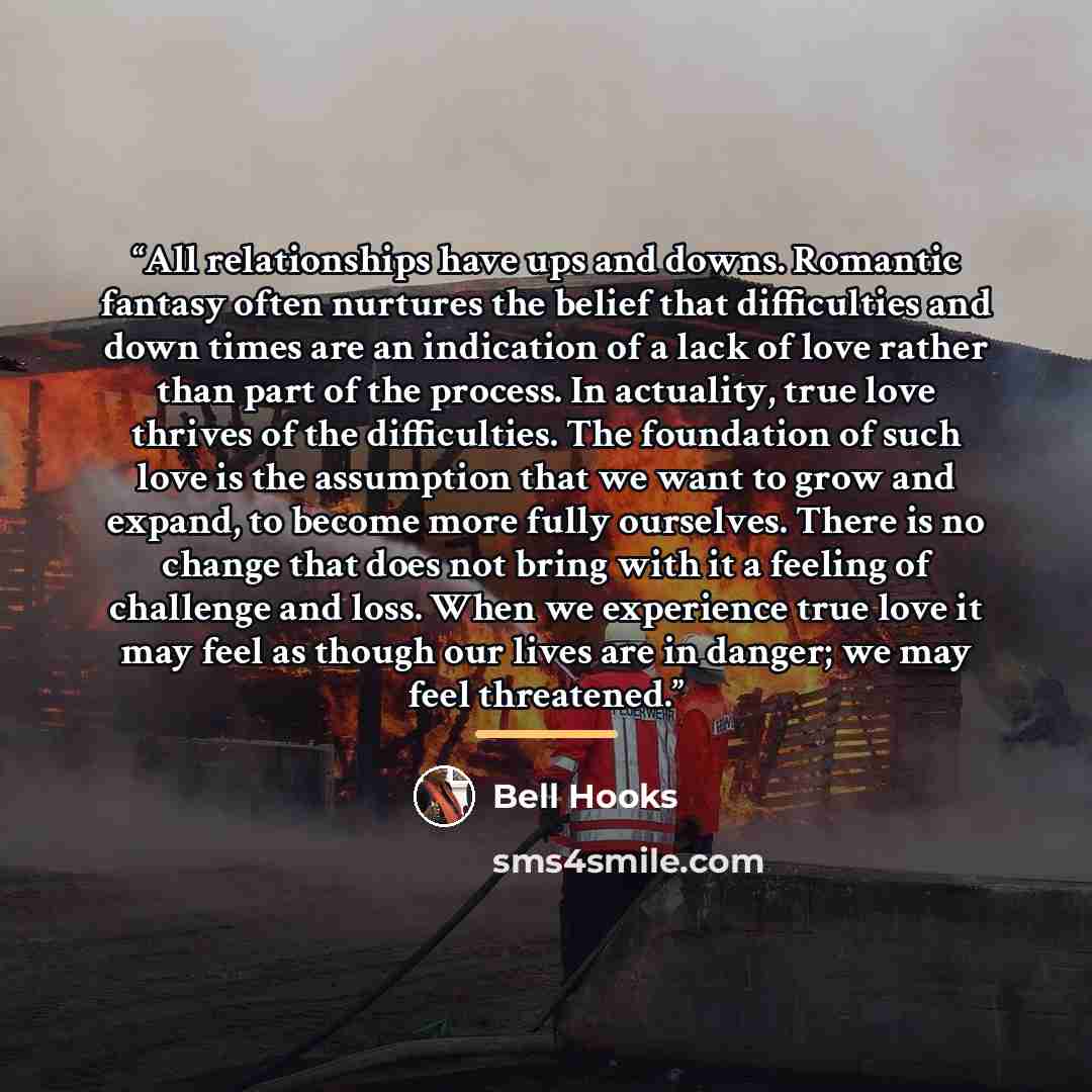 “All relationships have ups and downs. Romantic fantasy often nurtures the belief that difficulties and down times are an indication of a lack of love rather than part of the process. In actuality, true love thrives of the difficulties. The foundation of such love is the assumption that we want to…” quote by bell hooks