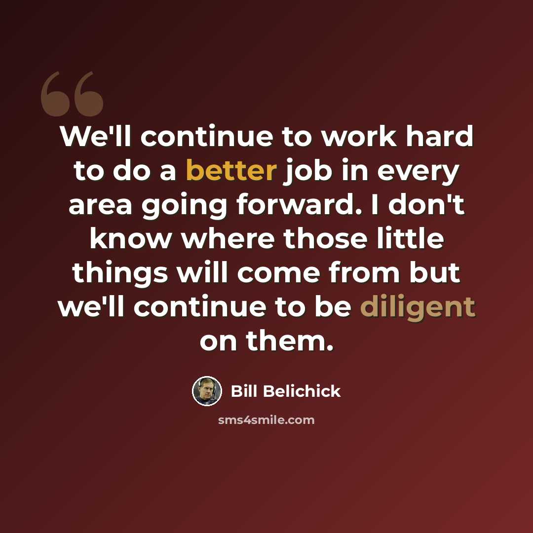“We'll continue to work hard to do a better job in every area going forward. I don't know where those little things will come from but we'll continue to be diligent on them.” quote by Bill Belichick