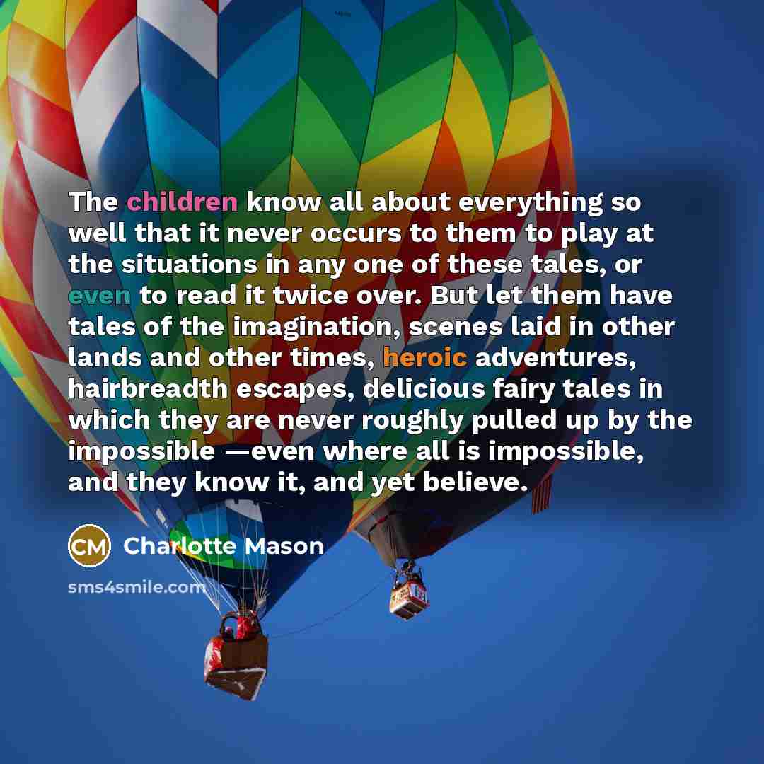 “The children know all about everything so well that it never occurs to them to play at the situations in any one of these tales, or even to read it twice over. But let them have tales of the imagination, scenes laid in other lands and other times, heroic adventures, hairbreadth escapes, delicious…” quote by Charlotte Mason