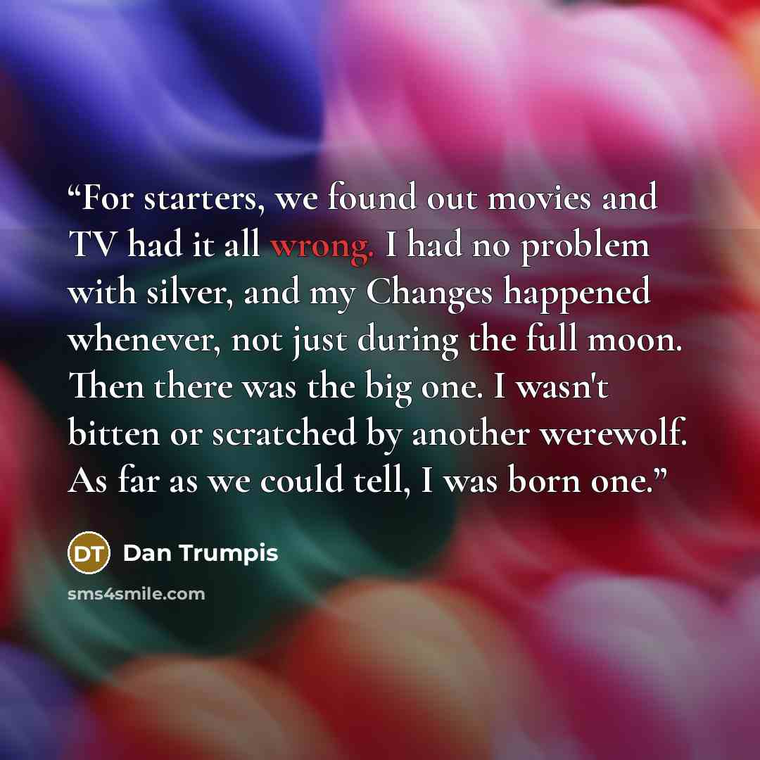“For starters, we found out movies and TV had it all wrong. I had no problem with silver, and my Changes happened whenever, not just during the full moon. Then there was the big one. I wasn't bitten or scratched by another werewolf. As far as we could tell, I was born one.” quote by Dan Trumpis