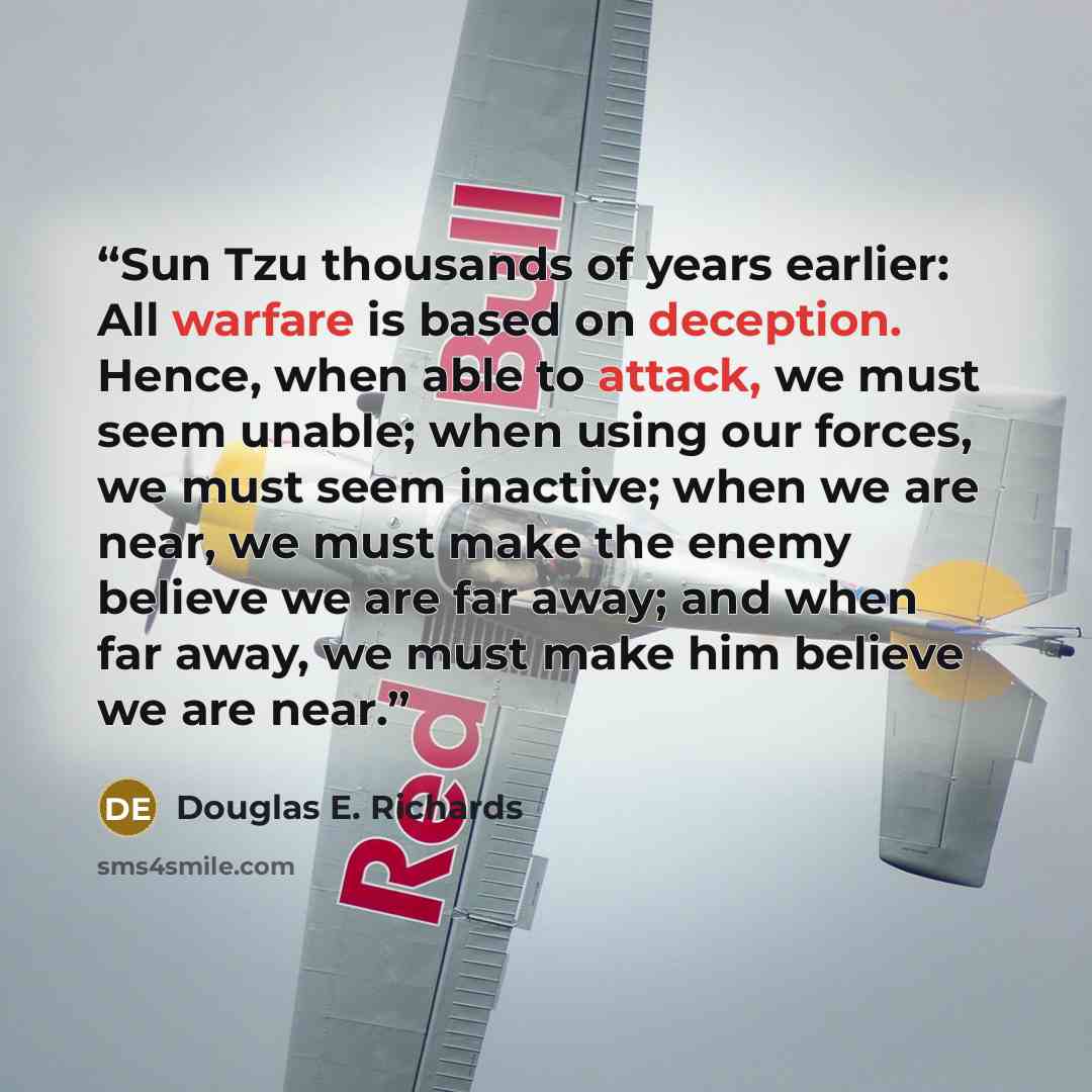 “Sun Tzu thousands of years earlier: All warfare is based on deception. Hence, when able to attack, we must seem unable; when using our forces, we must seem inactive; when we are near, we must make the enemy believe we are far away; and when far away, we must make him believe we are near.” quote by Douglas E. Richards