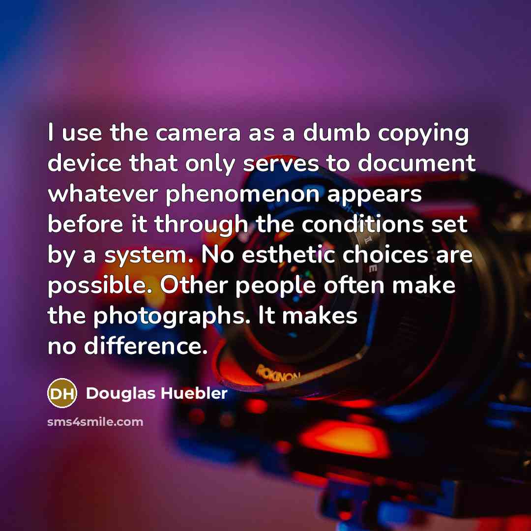 “I use the camera as a dumb copying device that only serves to document whatever phenomenon appears before it through the conditions set by a system. No esthetic choices are possible. Other people often make the photographs. It makes no difference.” quote by Douglas Huebler