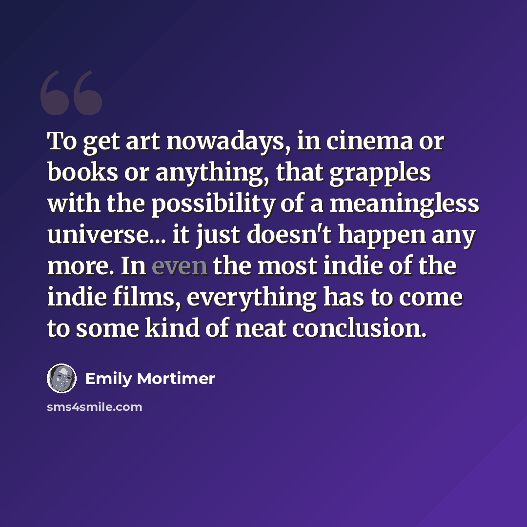 “To get art nowadays, in cinema or books or anything, that grapples with the possibility of a meaningless universe... it just doesn't happen any more. In even the most indie of the indie films, everything has to come to some kind of neat conclusion.” quote by Emily Mortimer