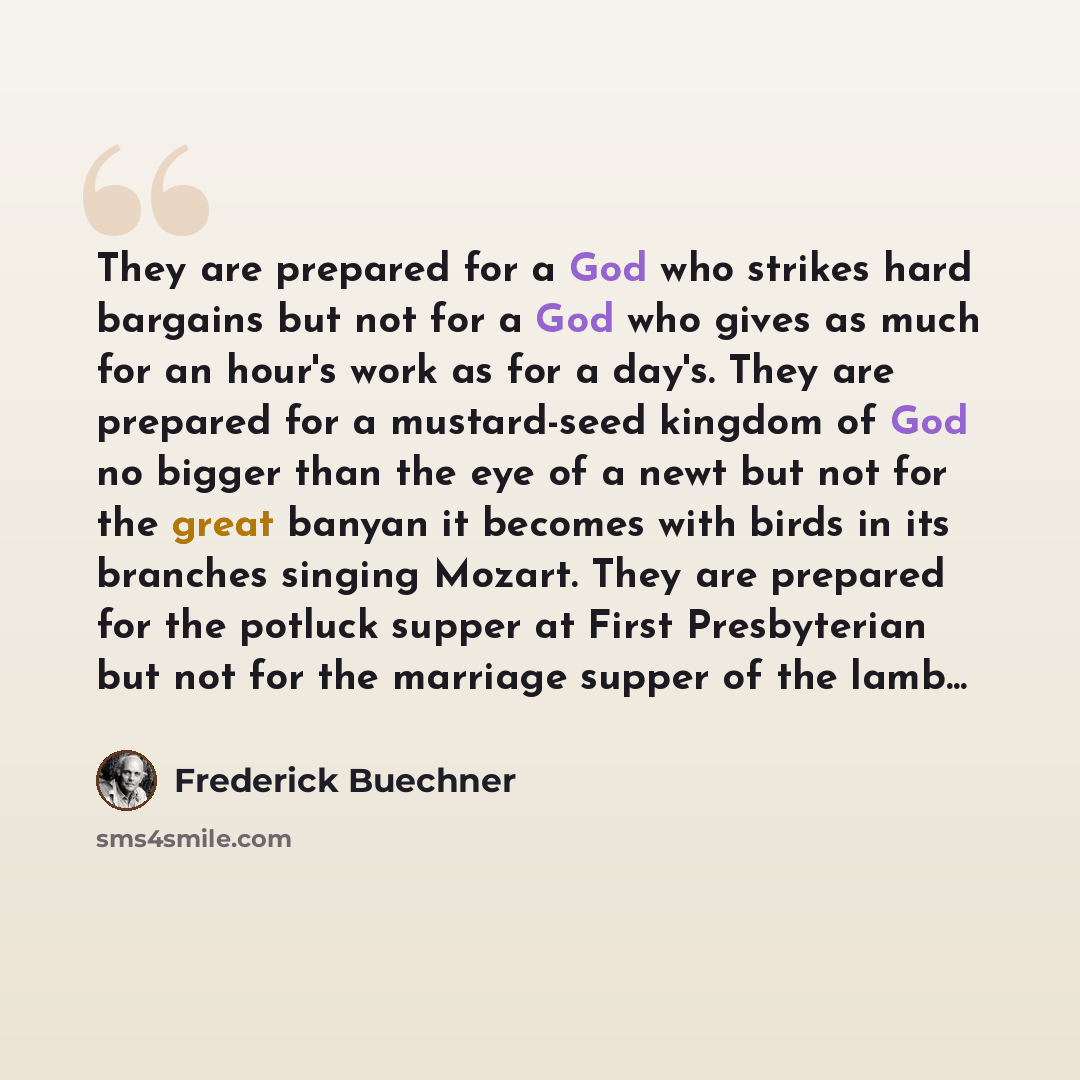 “They are prepared for a God who strikes hard bargains but not for a God who gives as much for an hour's work as for a day's. They are prepared for a mustard-seed kingdom of God no bigger than the eye of a newt but not for the great banyan it becomes with birds in its branches singing Mozart. They…” quote by Frederick Buechner