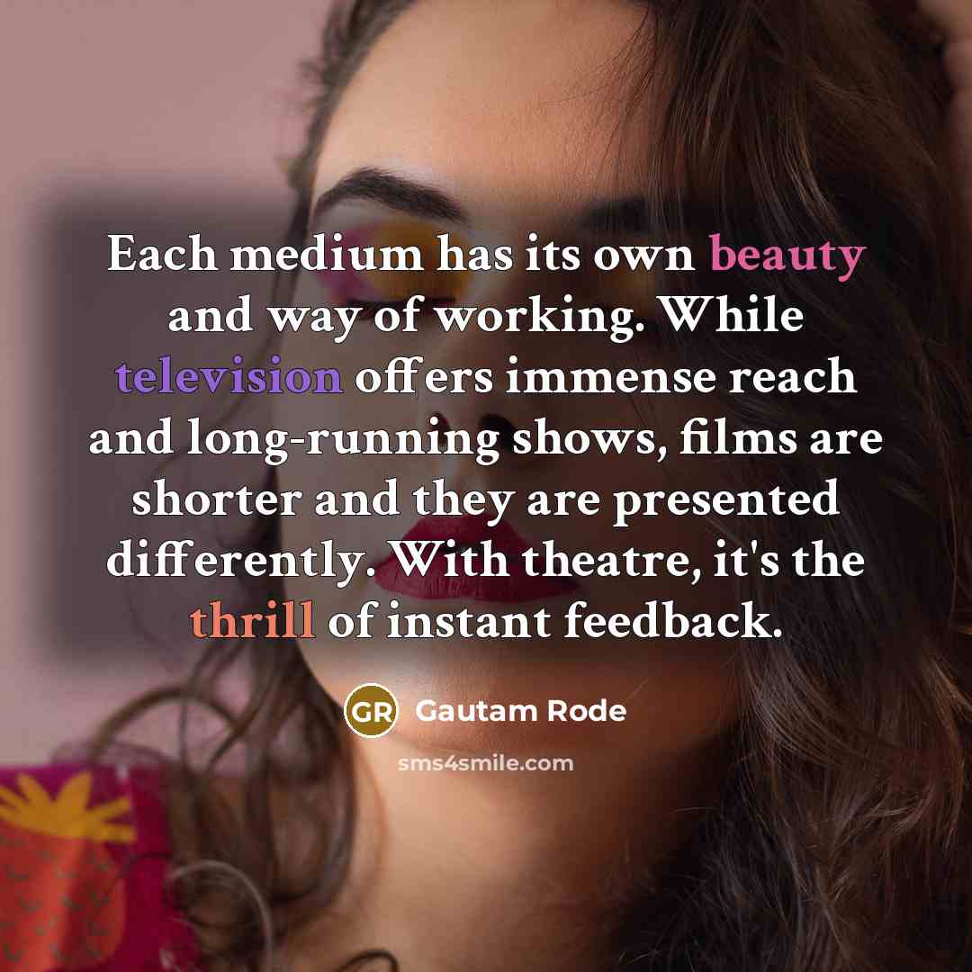 “Each medium has its own beauty and way of working. While television offers immense reach and long-running shows, films are shorter and they are presented differently. With theatre, it's the thrill of instant feedback.” quote by Gautam Rode