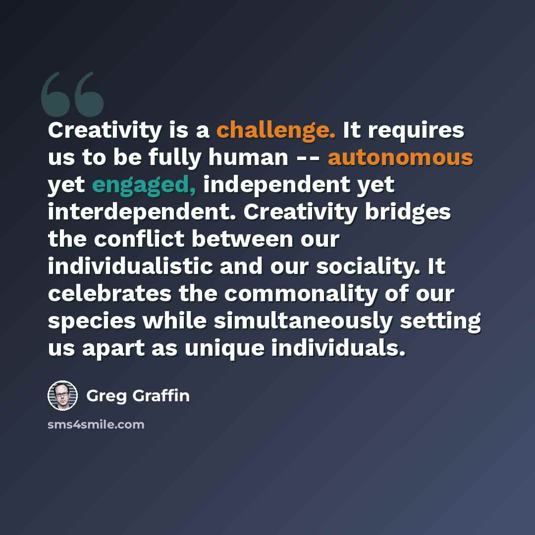 “Creativity is a challenge. It requires us to be fully human -- autonomous yet engaged, independent yet interdependent. Creativity bridges the conflict between our individualistic and our sociality. It celebrates the commonality of our species while simultaneously setting us apart as unique…” quote by Greg Graffin