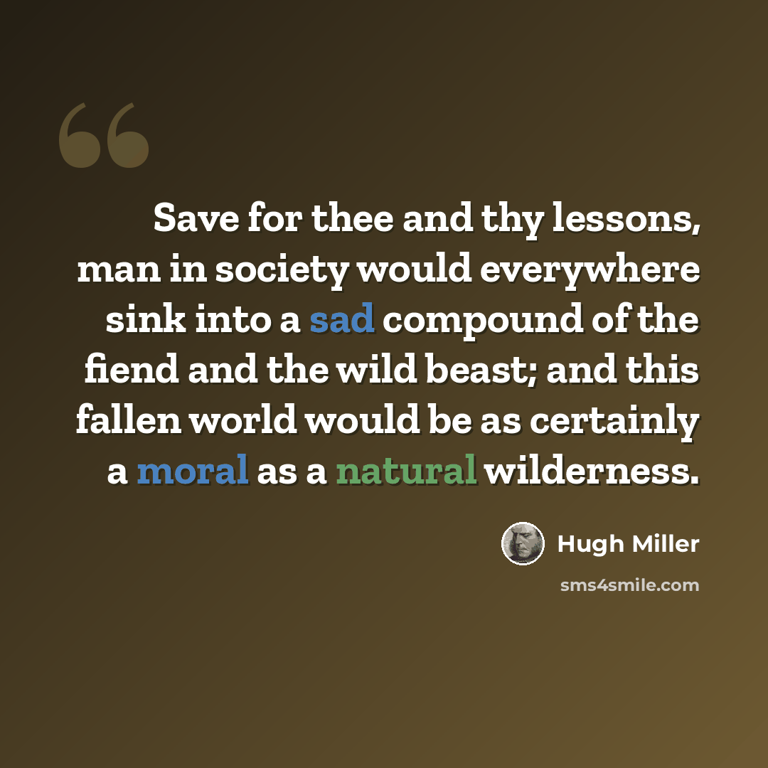 “Save for thee and thy lessons, man in society would everywhere sink into a sad compound of the fiend and the wild beast; and this fallen world would be as certainly a moral as a natural wilderness.” quote by Hugh Miller