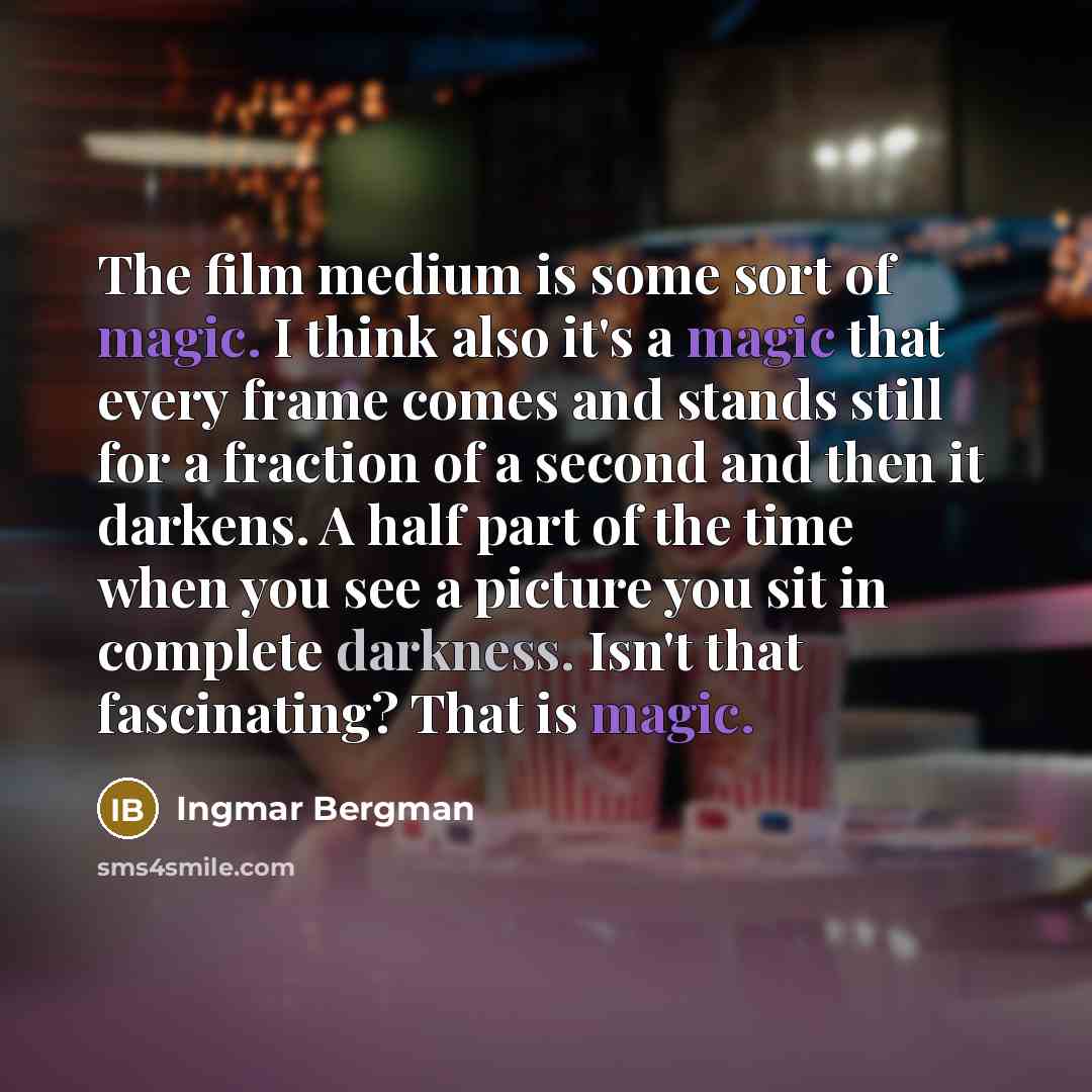 “The film medium is some sort of magic. I think also it's a magic that every frame comes and stands still for a fraction of a second and then it darkens. A half part of the time when you see a picture you sit in complete darkness. Isn't that fascinating? That is magic.” quote by Ingmar Bergman