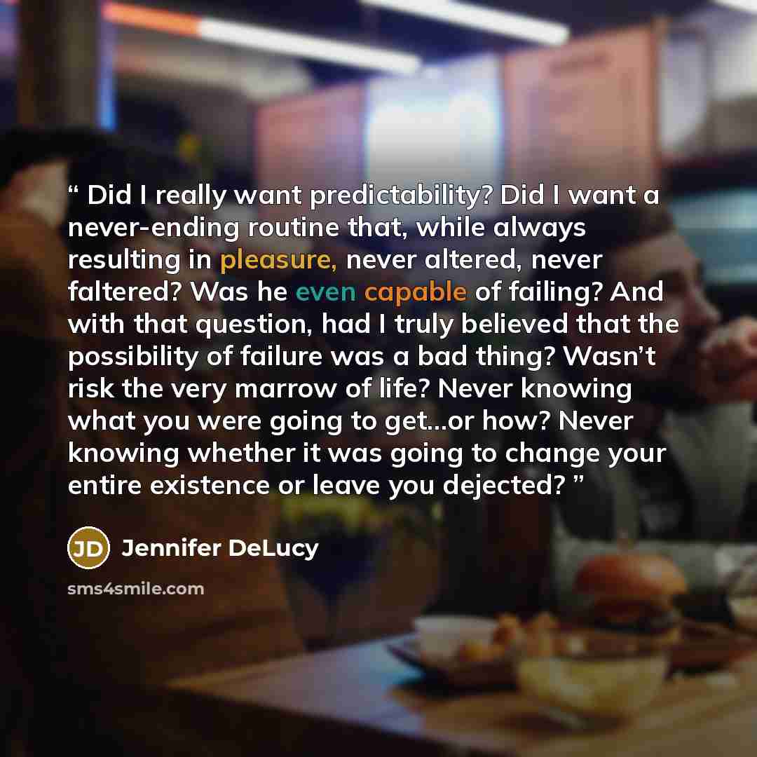 “Did I really want predictability? Did I want a never-ending routine that, while always resulting in pleasure, never altered, never faltered? Was he even capable of failing? And with that question, had I truly believed that the possibility of failure was a bad thing? Wasn’t risk the very marrow of…” quote by Jennifer DeLucy
