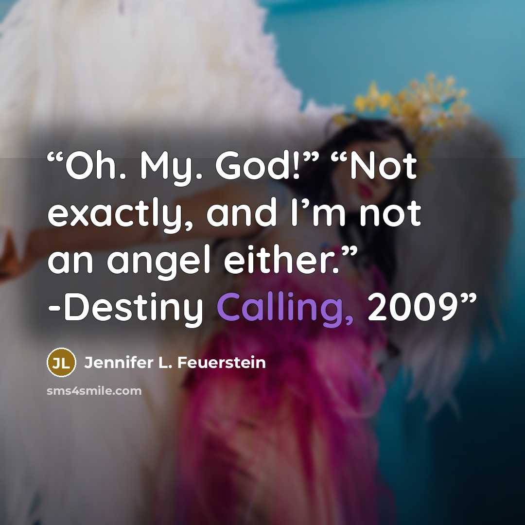 “Oh. My. God!” “Not exactly, and I’m not an angel either.” -Destiny Calling, 2009” quote by Jennifer L. Feuerstein