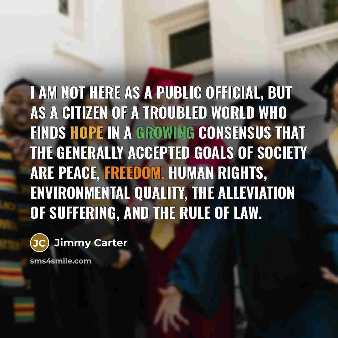“I am not here as a public official, but as a citizen of a troubled world who finds hope in a growing consensus that the generally accepted goals of society are peace, freedom, human rights, environmental quality, the alleviation of suffering, and the rule of law.” quote by Jimmy Carter