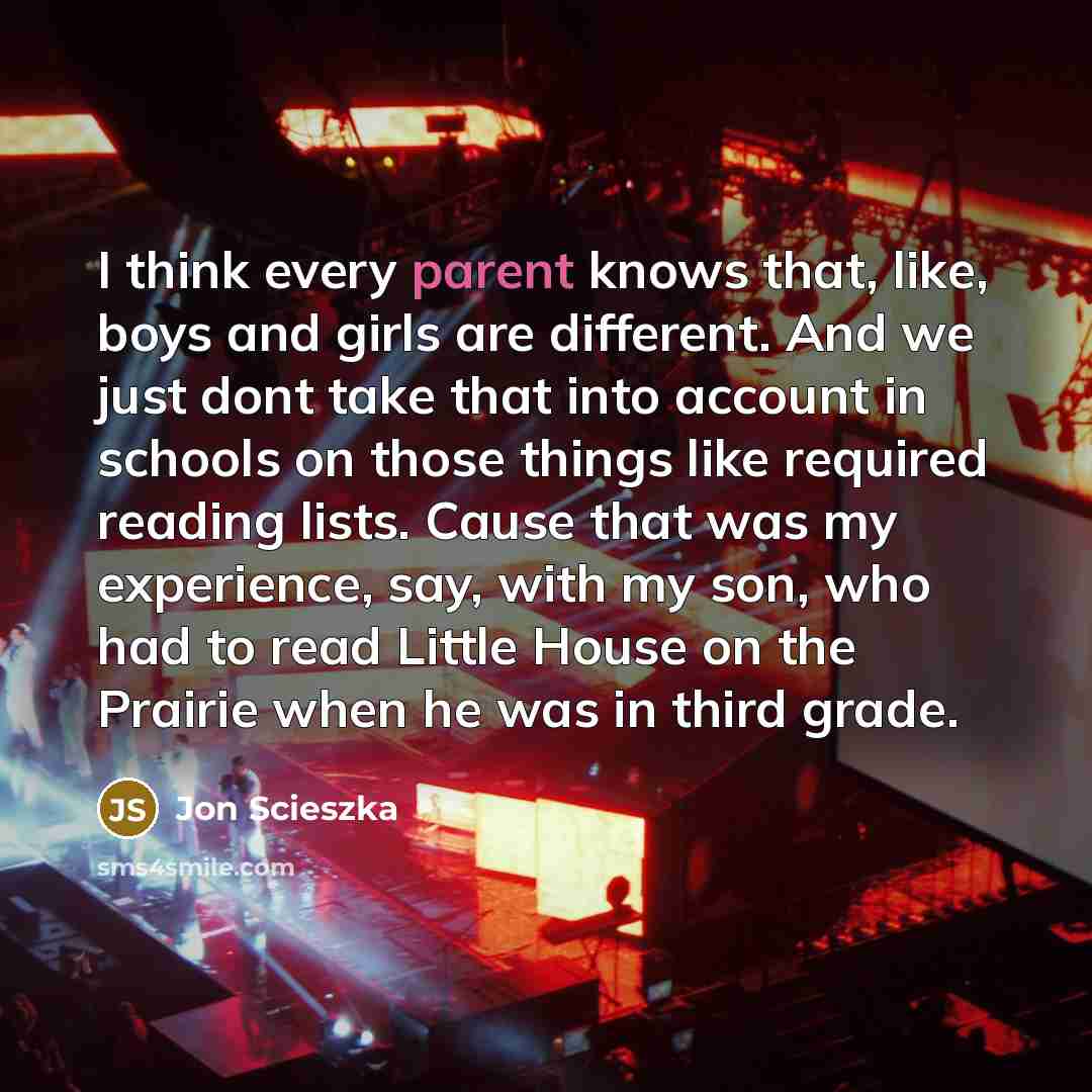 “I think every parent knows that, like, boys and girls are different. And we just dont take that into account in schools on those things like required reading lists. Cause that was my experience, say, with my son, who had to read Little House on the Prairie when he was in third grade.” quote by Jon Scieszka