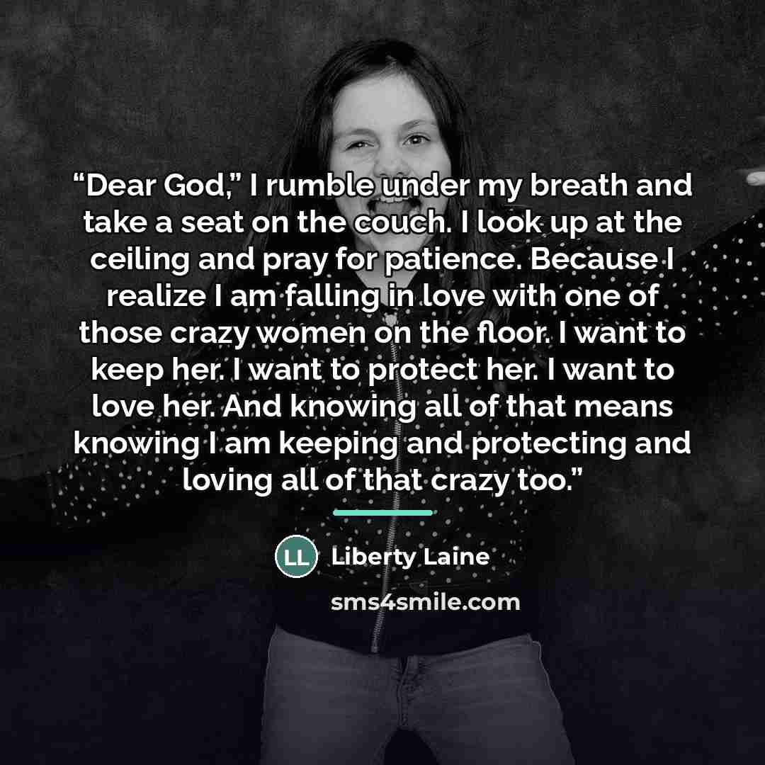“Dear God,” I rumble under my breath and take a seat on the couch. I look up at the ceiling and pray for patience. Because I realize I am falling in love with one of those crazy women on the floor. I want to keep her. I want to protect her. I want to love her. And knowing all of that means knowing…” quote by Liberty Laine