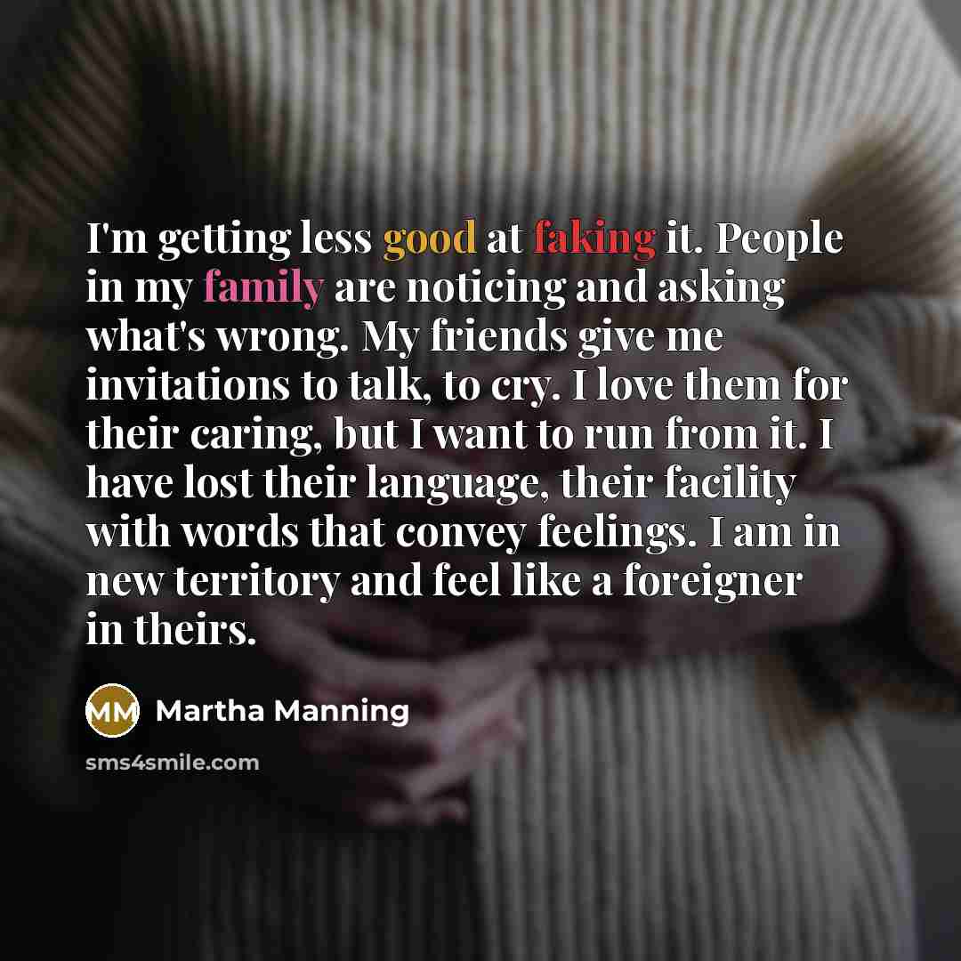 “I'm getting less good at faking it. People in my family are noticing and asking what's wrong. My friends give me invitations to talk, to cry. I love them for their caring, but I want to run from it. I have lost their language, their facility with words that convey feelings. I am in new territory…” quote by Martha Manning