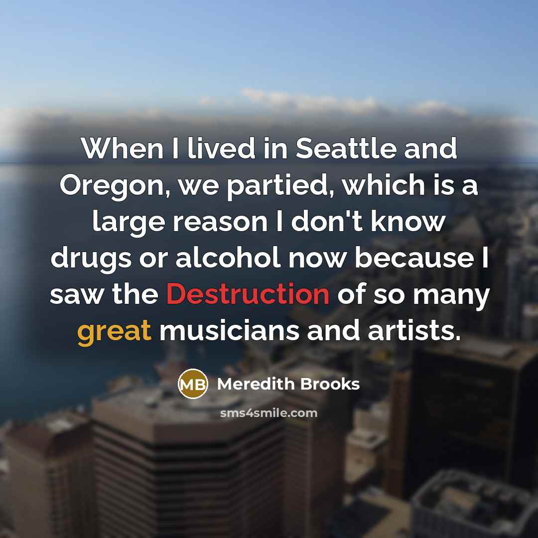 “When I lived in Seattle and Oregon, we partied, which is a large reason I don't know drugs or alcohol now because I saw the Destruction of so many great musicians and artists.” quote by Meredith Brooks