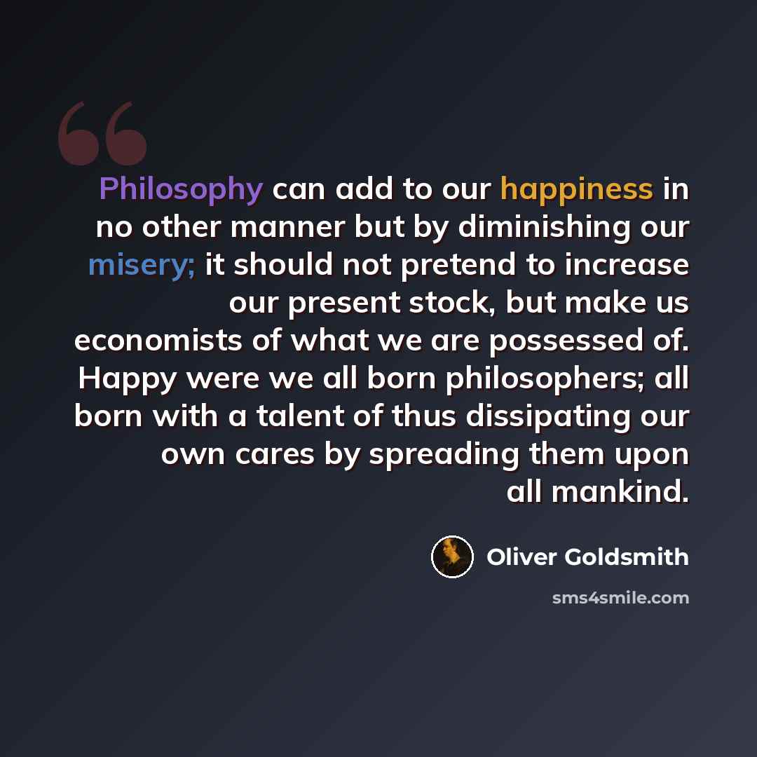 “Philosophy can add to our happiness in no other manner but by diminishing our misery; it should not pretend to increase our present stock, but make us economists of what we are possessed of. Happy were we all born philosophers; all born with a talent of thus dissipating our own cares by spreading…” quote by Oliver Goldsmith