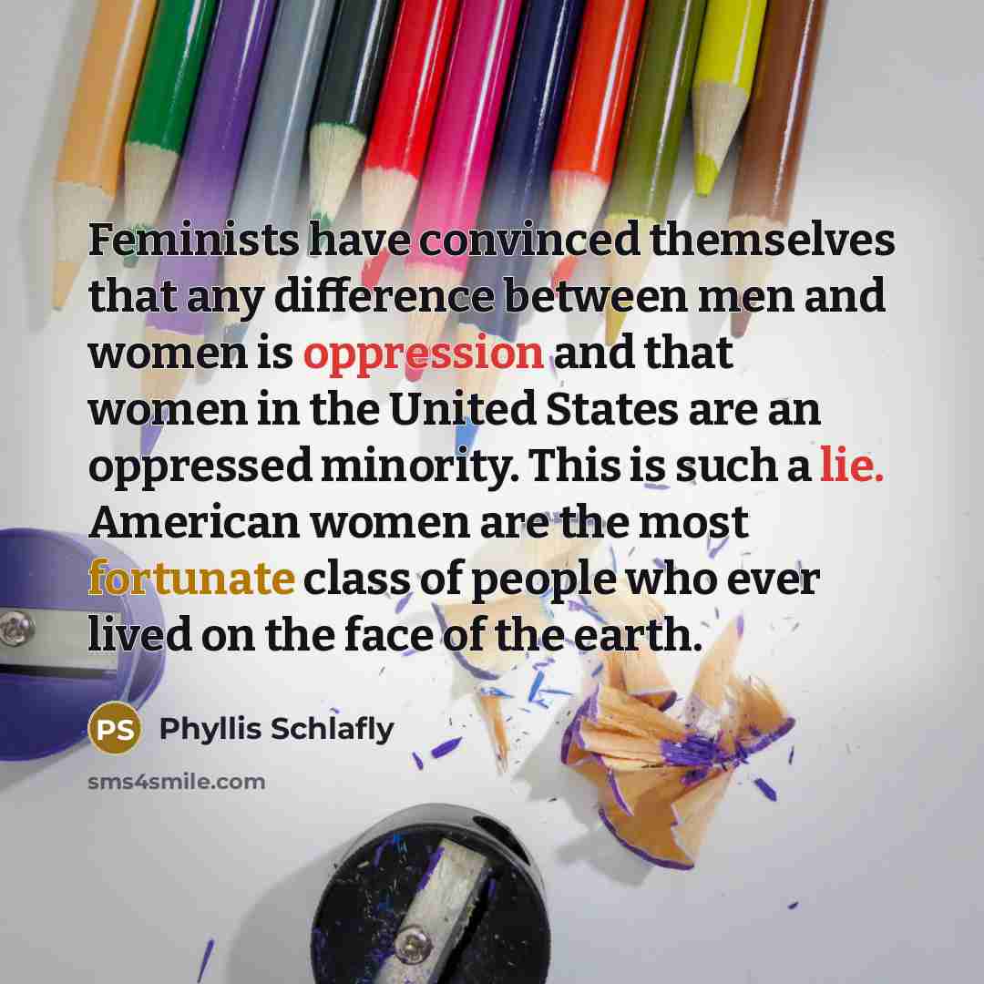“Feminists have convinced themselves that any difference between men and women is oppression and that women in the United States are an oppressed minority. This is such a lie. American women are the most fortunate class of people who ever lived on the face of the earth.” quote by Phyllis Schlafly