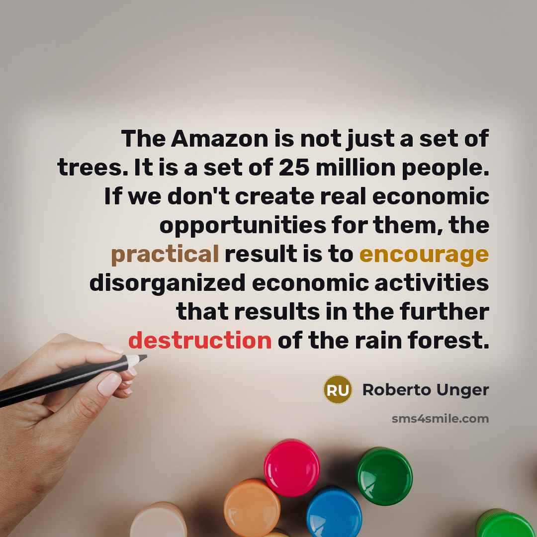“The Amazon is not just a set of trees. It is a set of 25 million people. If we don't create real economic opportunities for them, the practical result is to encourage disorganized economic activities that results in the further destruction of the rain forest.” quote by Roberto Unger