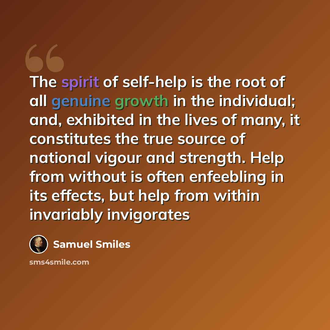 “The spirit of self-help is the root of all genuine growth in the individual; and, exhibited in the lives of many, it constitutes the true source of national vigour and strength. Help from without is often enfeebling in its effects, but help from within invariably invigorates” quote by Samuel Smiles