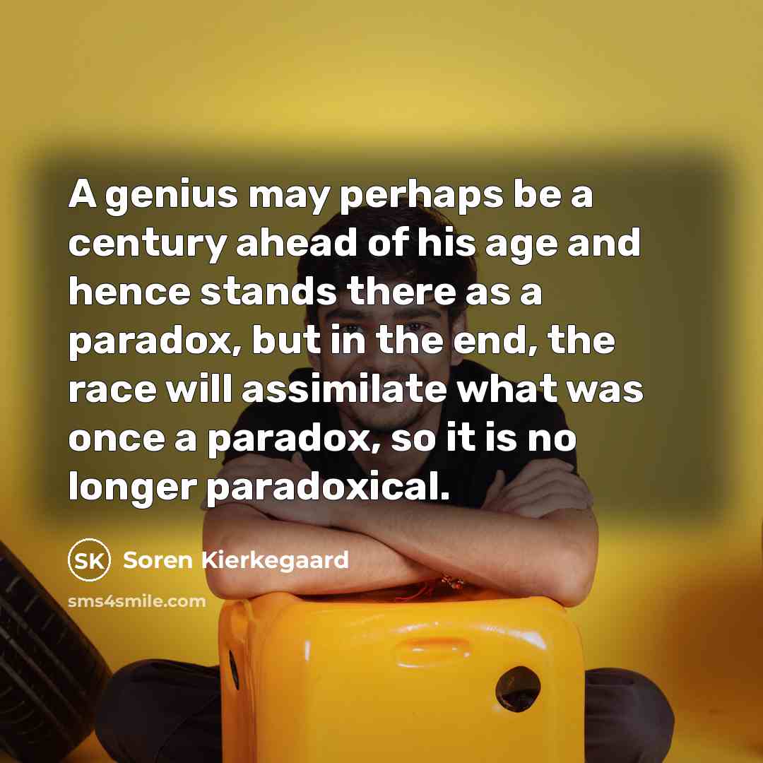 “A genius may perhaps be a century ahead of his age and hence stands there as a paradox, but in the end, the race will assimilate what was once a paradox, so it is no longer paradoxical.” quote by Soren Kierkegaard