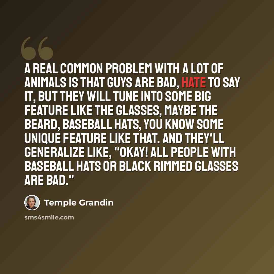 “A real common problem with a lot of animals is that guys are bad, hate to say it, but they will tune into some big feature like the glasses, maybe the beard, baseball hats, you know some unique feature like that. And they'll generalize like, "Okay! All people with baseball hats or black rimmed…” quote by Temple Grandin