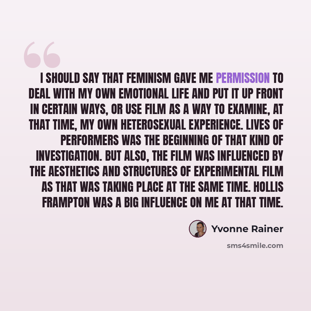 “I should say that feminism gave me permission to deal with my own emotional life and put it up front in certain ways, or use film as a way to examine, at that time, my own heterosexual experience. Lives of Performers was the beginning of that kind of investigation. But also, the film was…” quote by Yvonne Rainer