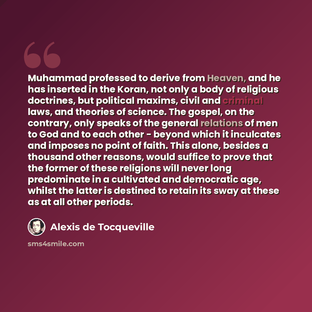 “Muhammad professed to derive from Heaven, and he has inserted in the Koran, not only a body of religious doctrines, but political maxims, civil and criminal laws, and theories of science. The gospel, on the contrary, only speaks of the general relations of men to God and to each other - beyond…” quote by Alexis de Tocqueville