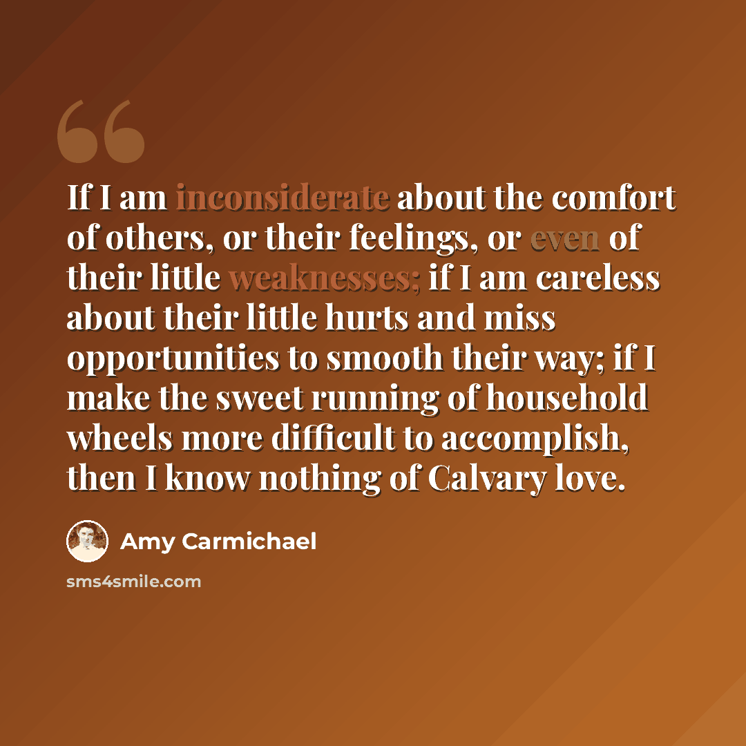 “If I am inconsiderate about the comfort of others, or their feelings, or even of their little weaknesses; if I am careless about their little hurts and miss opportunities to smooth their way; if I make the sweet running of household wheels more difficult to accomplish, then I know nothing of…” quote by Amy Carmichael