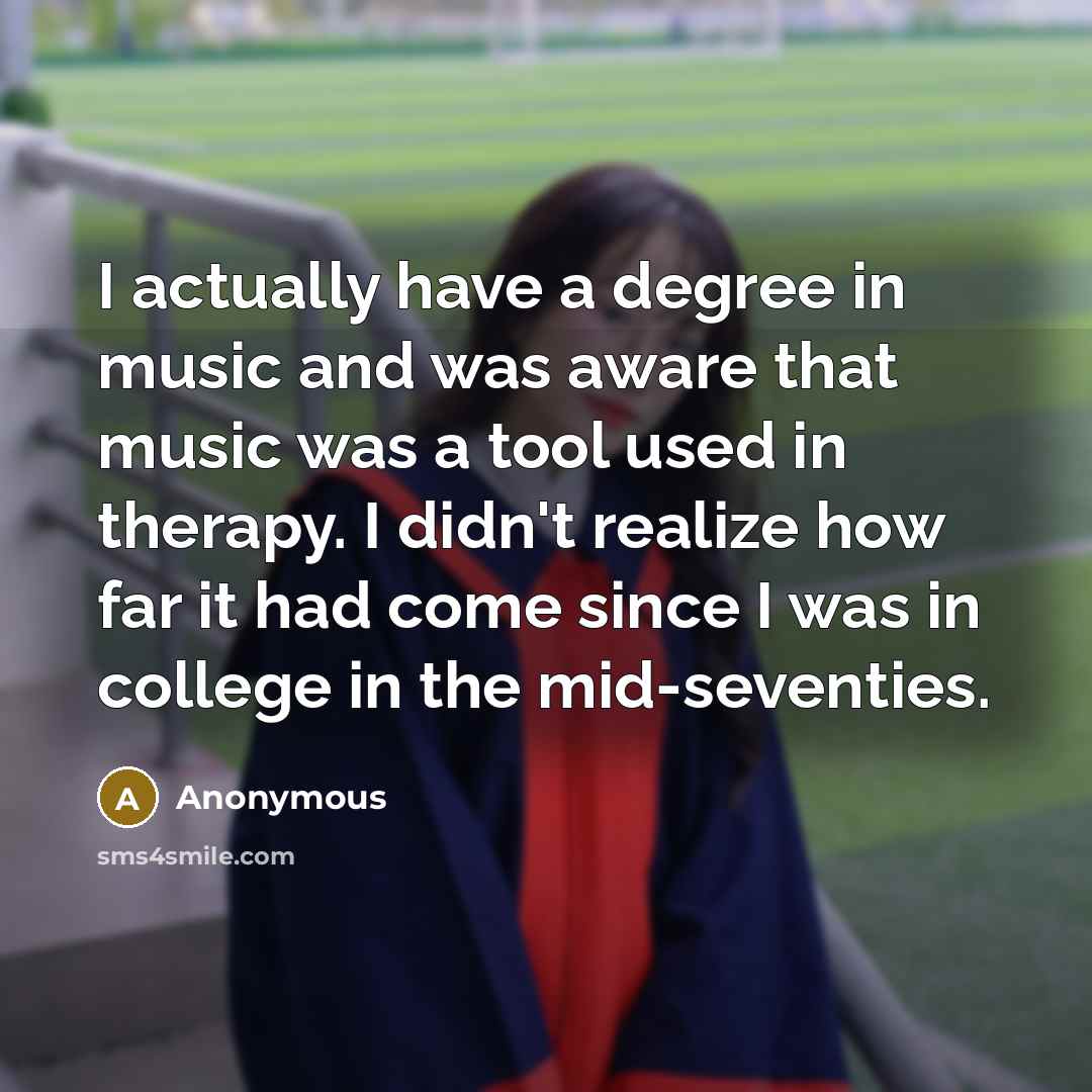 “I actually have a degree in music and was aware that music was a tool used in therapy. I didn't realize how far it had come since I was in college in the mid-seventies.” quote by Anonymous