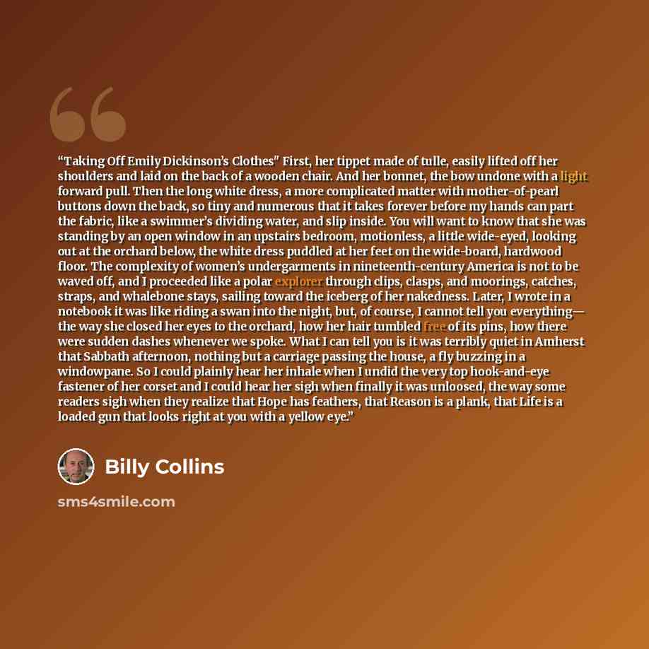 “Taking Off Emily Dickinson’s Clothes" First, her tippet made of tulle, easily lifted off her shoulders and laid on the back of a wooden chair. And her bonnet, the bow undone with a light forward pull. Then the long white dress, a more complicated matter with mother-of-pearl buttons down the back…” quote by Billy Collins
