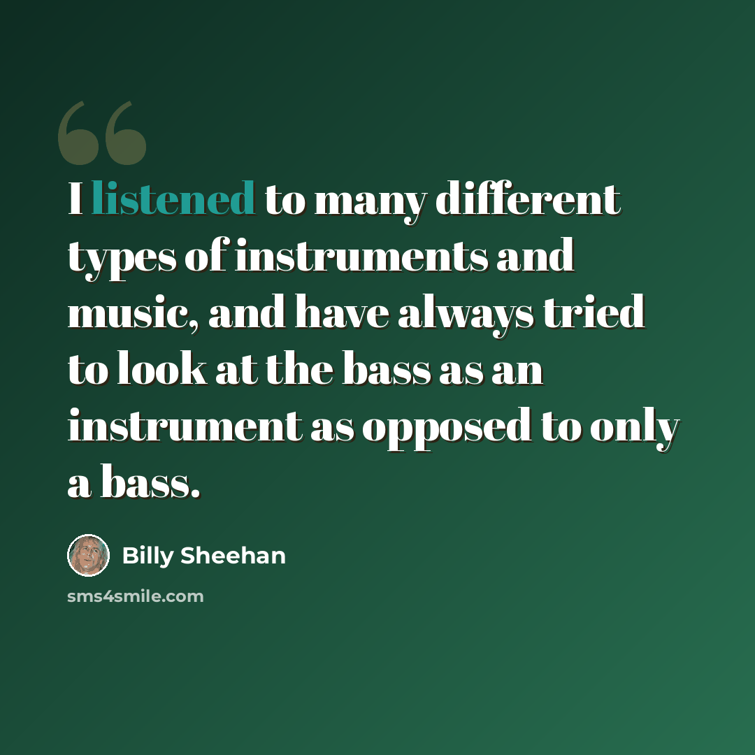 “I listened to many different types of instruments and music, and have always tried to look at the bass as an instrument as opposed to only a bass.” quote by Billy Sheehan