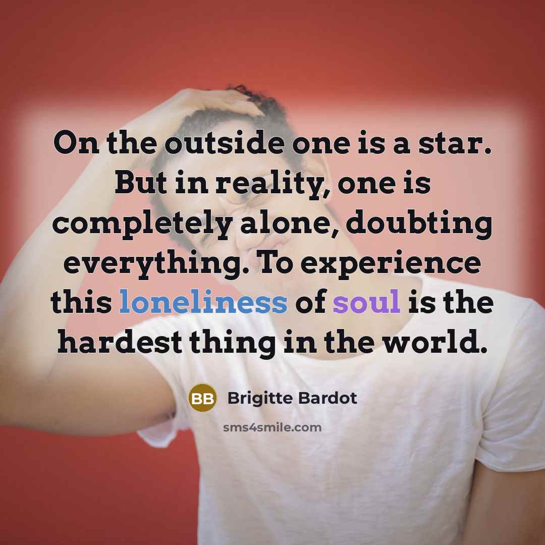 “On the outside one is a star. But in reality, one is completely alone, doubting everything. To experience this loneliness of soul is the hardest thing in the world.” quote by Brigitte Bardot