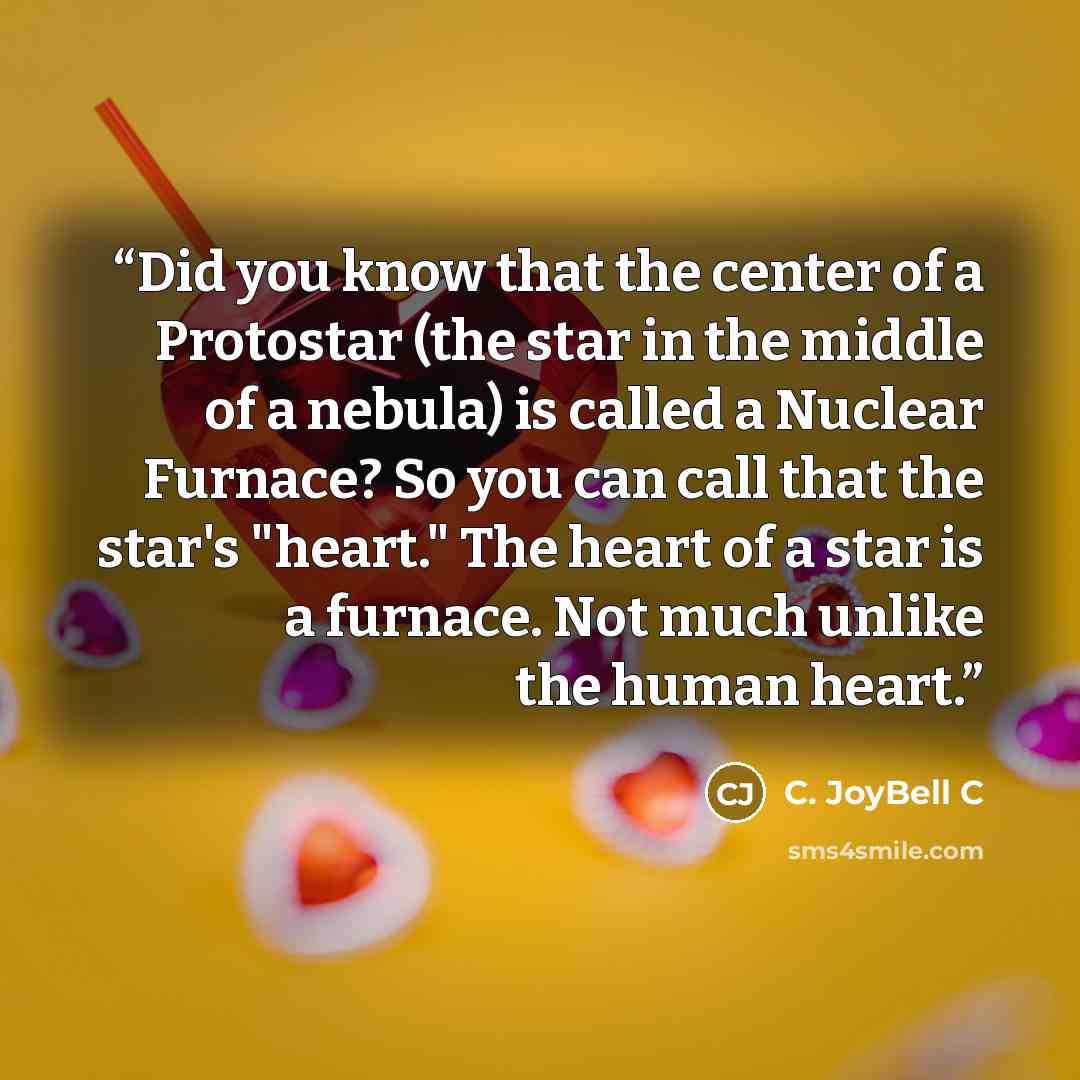 “Did you know that the center of a Protostar (the star in the middle of a nebula) is called a Nuclear Furnace? So you can call that the star's "heart." The heart of a star is a furnace. Not much unlike the human heart.” quote by C. JoyBell C