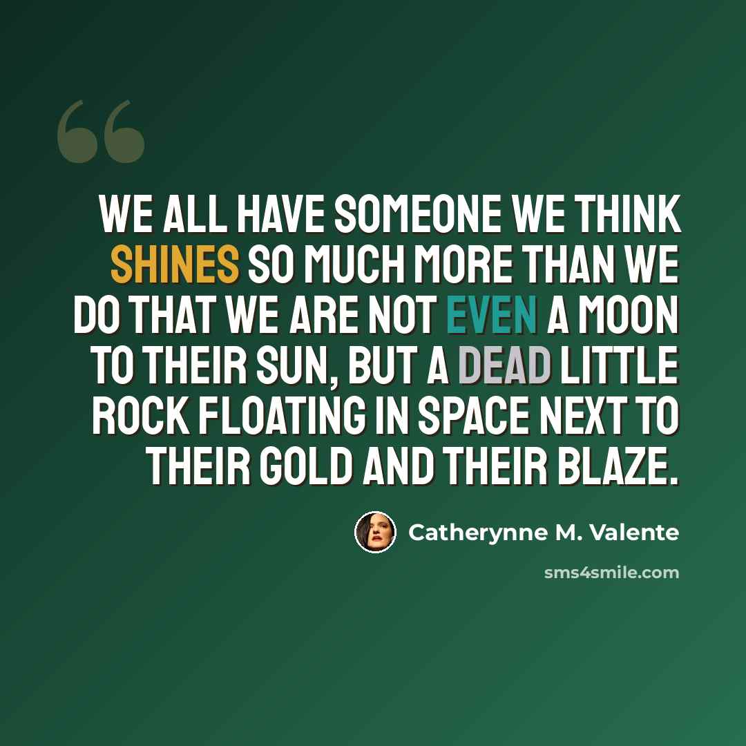 “We all have someone we think shines so much more than we do that we are not even a moon to their sun, but a dead little rock floating in space next to their gold and their blaze.” quote by Catherynne M. Valente