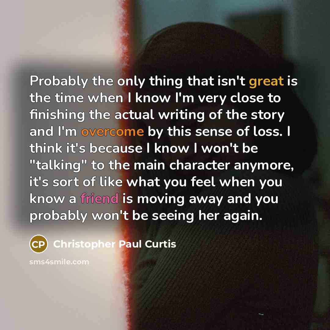 “Probably the only thing that isn't great is the time when I know I'm very close to finishing the actual writing of the story and I'm overcome by this sense of loss. I think it's because I know I won't be "talking" to the main character anymore, it's sort of like what you feel when you know a…” quote by Christopher Paul Curtis