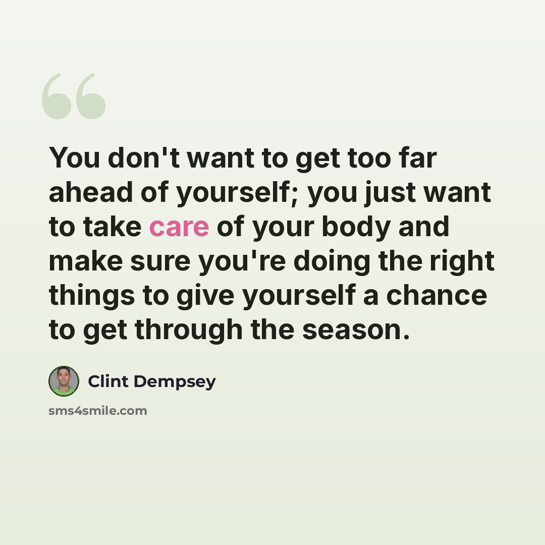 “You don't want to get too far ahead of yourself; you just want to take care of your body and make sure you're doing the right things to give yourself a chance to get through the season.” quote by Clint Dempsey