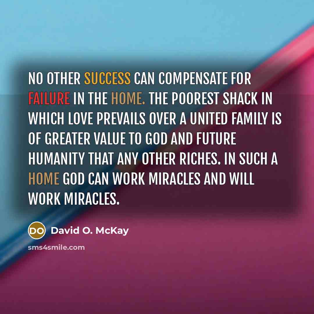“No other success can compensate for failure in the home. The poorest shack in which love prevails over a united family is of greater value to God and future humanity that any other riches. In such a home God can work miracles and will work miracles.” quote by David O. McKay