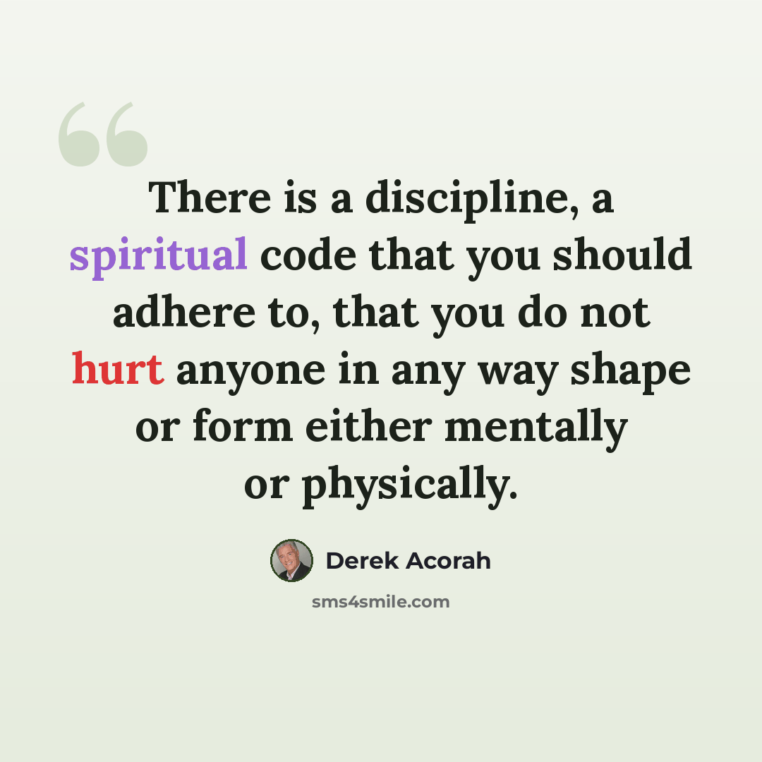“There is a discipline, a spiritual code that you should adhere to, that you do not hurt anyone in any way shape or form either mentally or physically.” quote by Derek Acorah