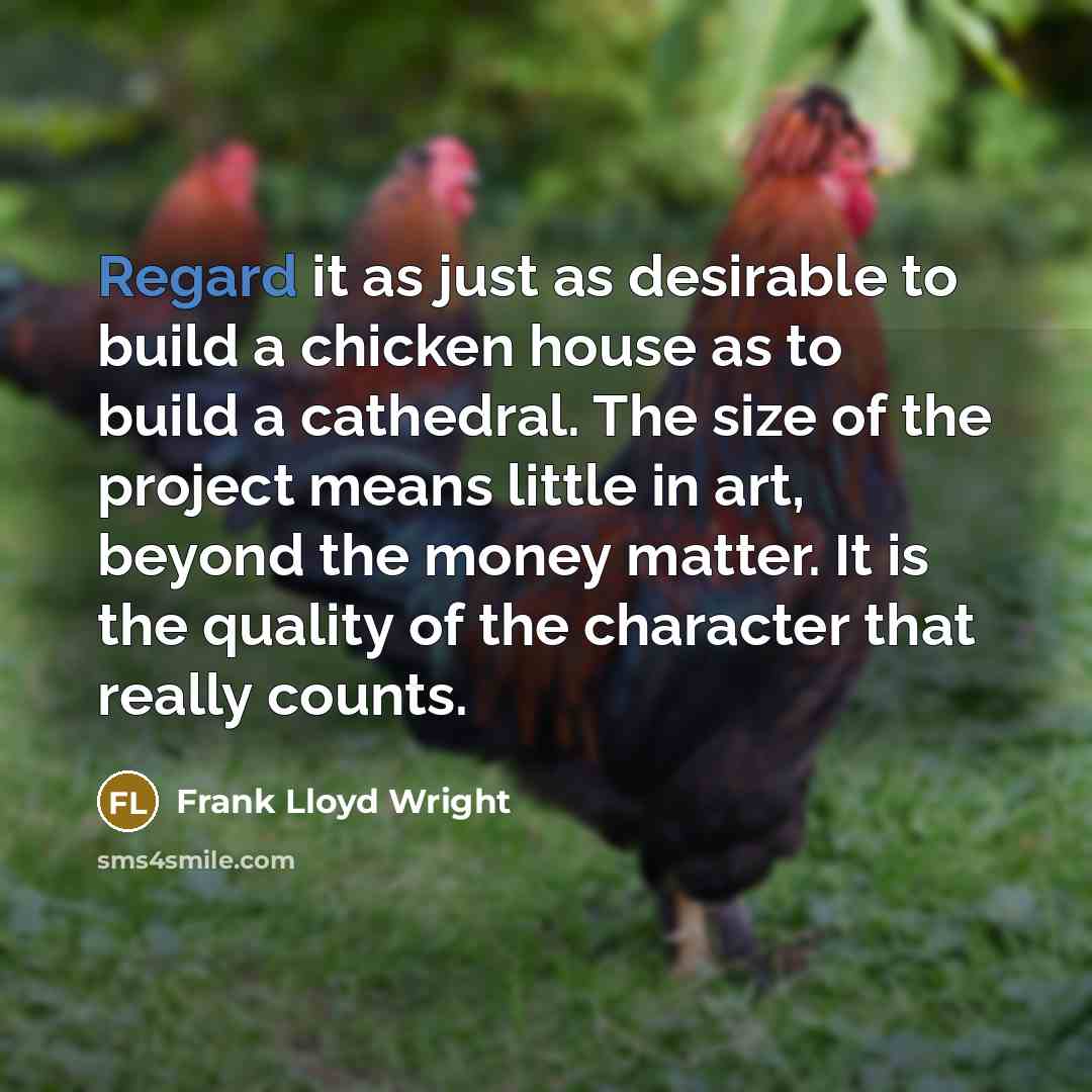 “Regard it as just as desirable to build a chicken house as to build a cathedral. The size of the project means little in art, beyond the money matter. It is the quality of the character that really counts.” quote by Frank Lloyd Wright