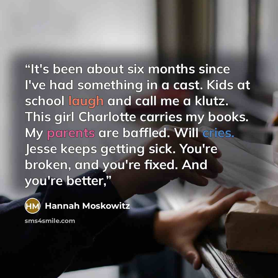 “It's been about six months since I've had something in a cast. Kids at school laugh and call me a klutz. This girl Charlotte carries my books. My parents are baffled. Will cries. Jesse keeps getting sick. You're broken, and you're fixed. And you're better,” quote by Hannah Moskowitz