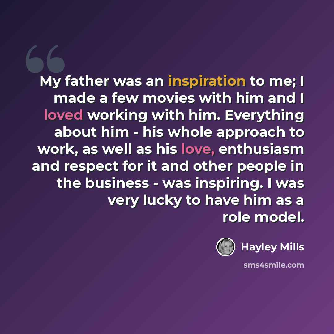 “My father was an inspiration to me; I made a few movies with him and I loved working with him. Everything about him - his whole approach to work, as well as his love, enthusiasm and respect for it and other people in the business - was inspiring. I was very lucky to have him as a role model.” quote by Hayley Mills