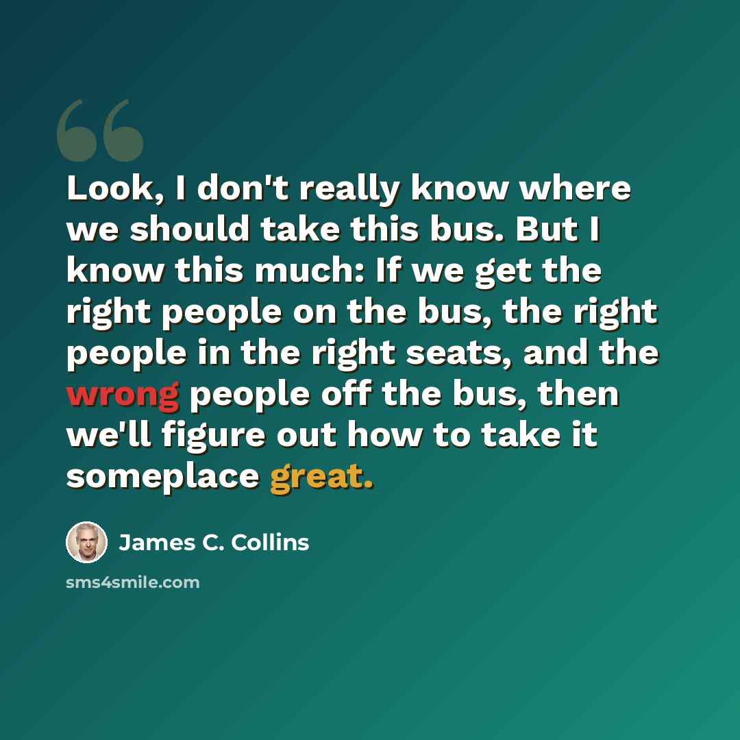 “Look, I don't really know where we should take this bus. But I know this much: If we get the right people on the bus, the right people in the right seats, and the wrong people off the bus, then we'll figure out how to take it someplace great.” quote by James C. Collins