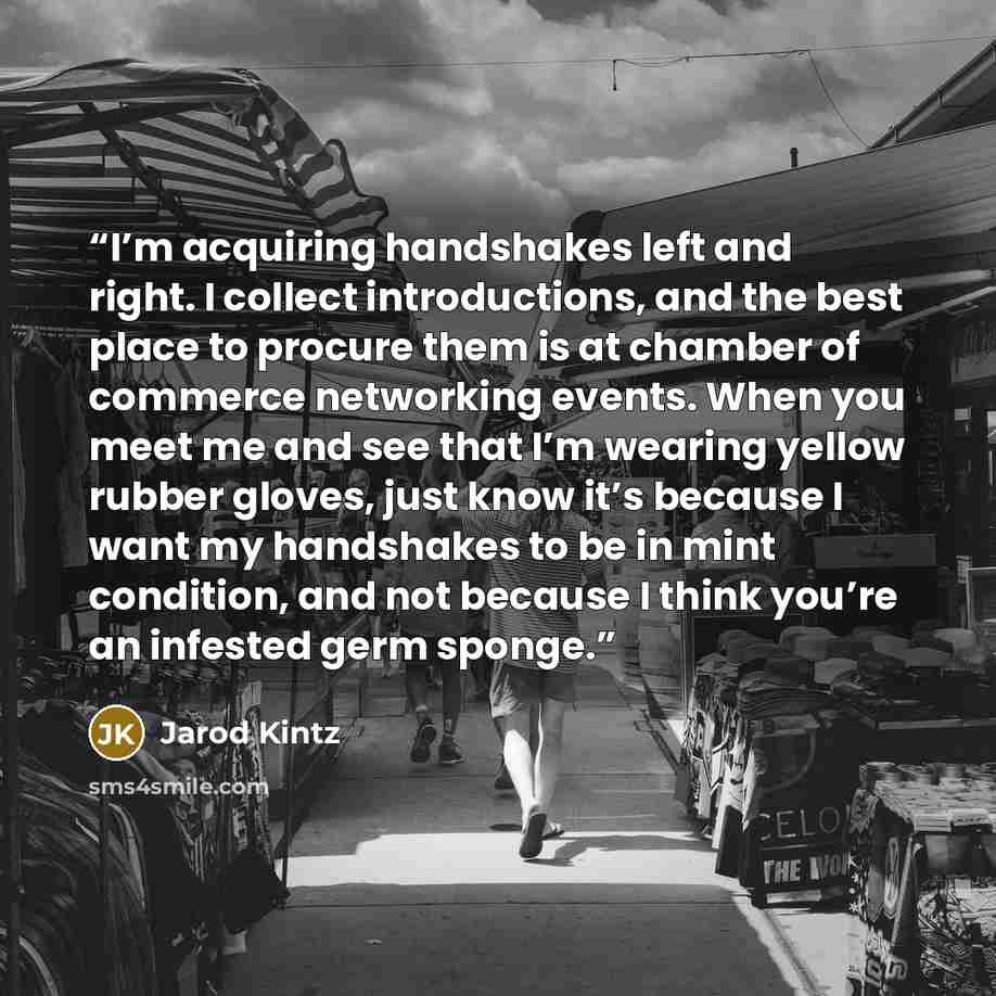 “I’m acquiring handshakes left and right. I collect introductions, and the best place to procure them is at chamber of commerce networking events. When you meet me and see that I’m wearing yellow rubber gloves, just know it’s because I want my handshakes to be in mint condition, and not because I…” quote by Jarod Kintz