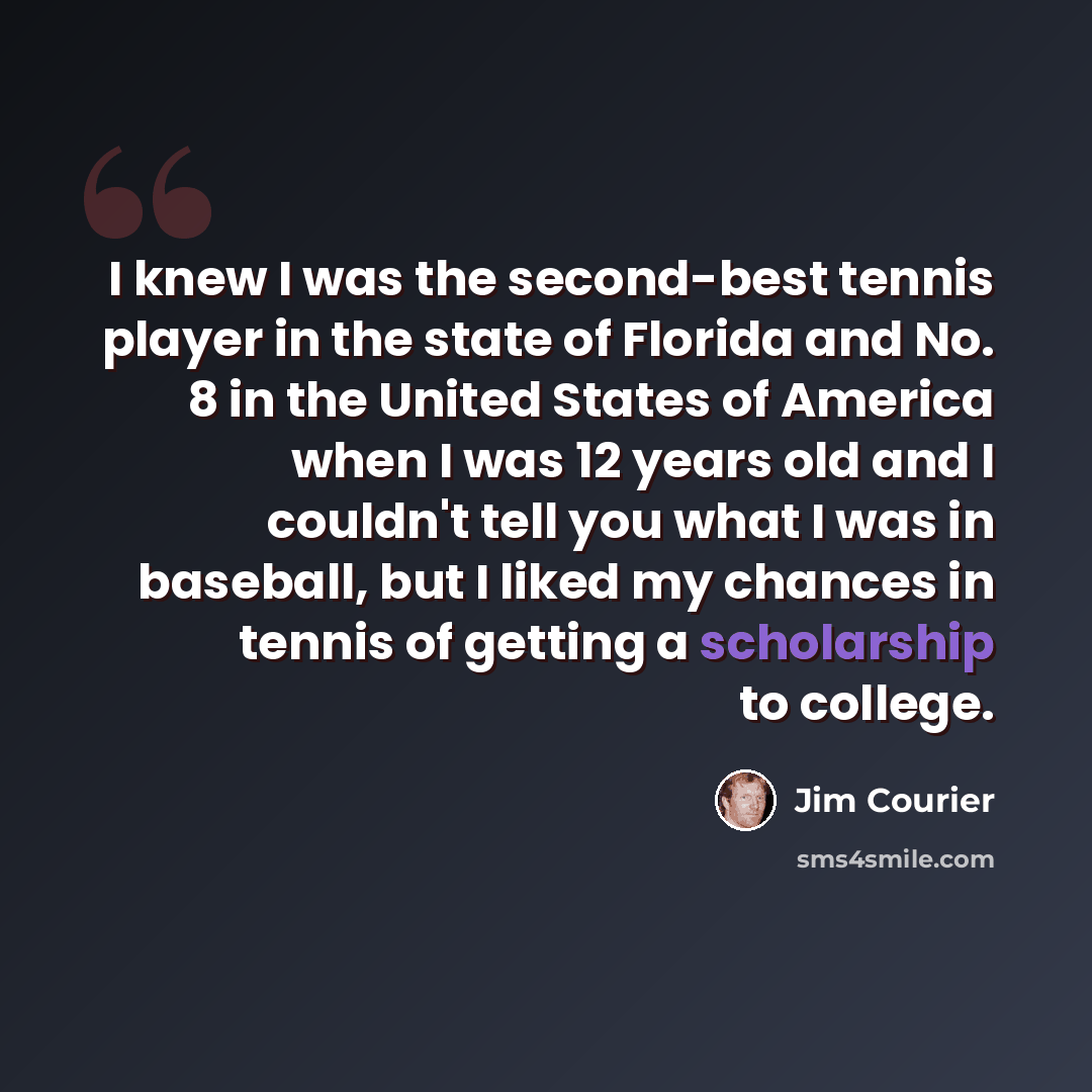“I knew I was the second-best tennis player in the state of Florida and No. 8 in the United States of America when I was 12 years old and I couldn't tell you what I was in baseball, but I liked my chances in tennis of getting a scholarship to college.” quote by Jim Courier