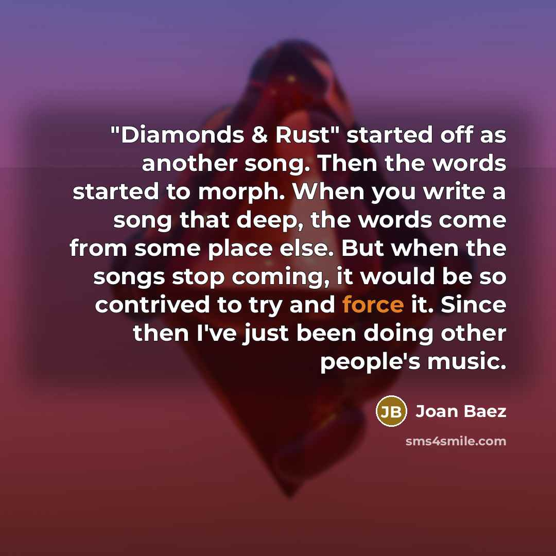 “"Diamonds & Rust" started off as another song. Then the words started to morph. When you write a song that deep, the words come from some place else. But when the songs stop coming, it would be so contrived to try and force it. Since then I've just been doing other people's music.” quote by Joan Baez