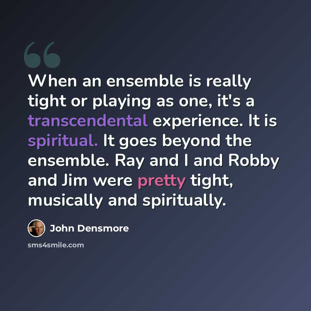 “When an ensemble is really tight or playing as one, it's a transcendental experience. It is spiritual. It goes beyond the ensemble. Ray and I and Robby and Jim were pretty tight, musically and spiritually.” quote by John Densmore