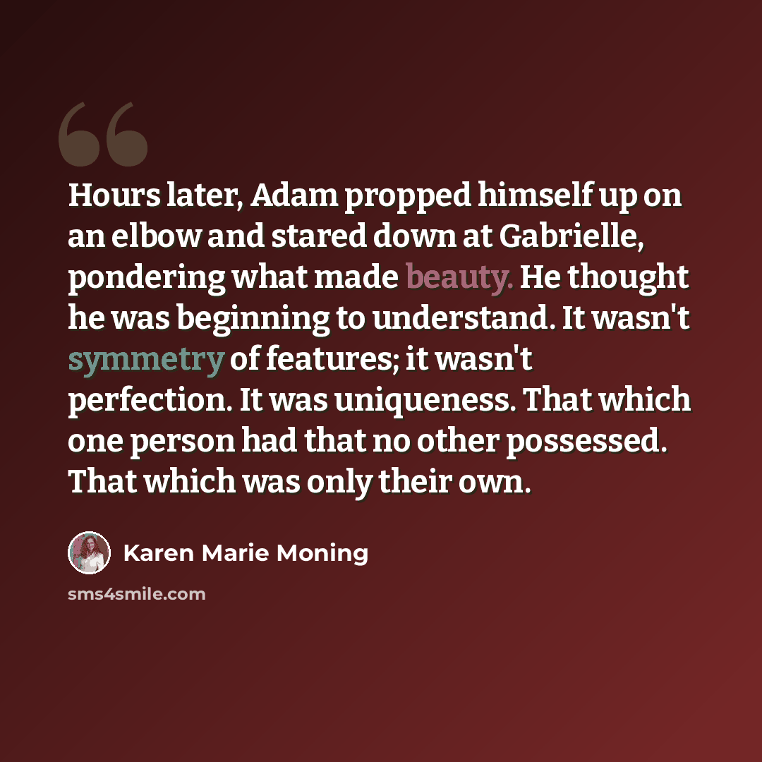 “Hours later, Adam propped himself up on an elbow and stared down at Gabrielle, pondering what made beauty. He thought he was beginning to understand. It wasn't symmetry of features; it wasn't perfection. It was uniqueness. That which one person had that no other possessed. That which was only…” quote by Karen Marie Moning